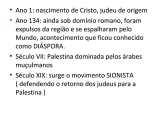 • Ano 1: nascimento de Cristo, judeu de origem
• Ano 134: ainda sob domínio romano, foram
  expulsos da região e se espalharam pelo
  Mundo, acontecimento que ficou conhecido
  como DIÁSPORA.
• Século VII: Palestina dominada pelos árabes
  muçulmanos
• Século XIX: surge o movimento SIONISTA
  ( defendendo o retorno dos judeus para a
  Palestina )
 