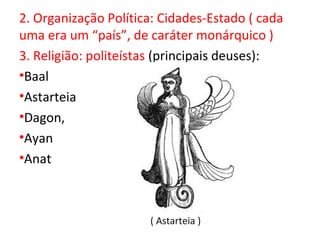 2. Organização Política: Cidades-Estado ( cada
uma era um “país”, de caráter monárquico )
3. Religião: politeístas (principais deuses):
•Baal
•Astarteia
•Dagon,
•Ayan
•Anat



                      ( Astarteia )
 