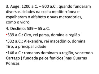 3. Auge: 1200 a.C. – 800 a.C., quando fundaram
diversas cidades na costa mediterrânea e
espalharam o alfabeto e suas mercadorias,
como o vidro
4. Declínio: 539 – 65 a.C.
•539 a.C.: Ciro, rei persa, domina a região
•332 a.C.: Alexandre, rei macedônio, domina
Tiro, a principal cidade
•146 a.C.: romanos dominam a região, vencendo
Cartago ( fundada pelos fenícios )nas Guerras
Púnicas
 