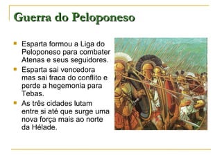 Guerra do Peloponeso
   Esparta formou a Liga do
    Peloponeso para combater
    Atenas e seus seguidores.
   Esparta sai vencedora
    mas sai fraca do conflito e
    perde a hegemonia para
    Tebas.
   As três cidades lutam
    entre si até que surge uma
    nova força mais ao norte
    da Hélade.
 