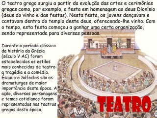 O teatro grego surgiu a partir da evolução das artes e cerimônias
gregas como, por exemplo, a festa em homenagem ao deus Dionísio
(deus do vinho e das festas). Nesta festa, os jovens dançavam e
cantavam dentro do templo deste deus, oferecendo-lhe vinho. Com
o tempo, esta festa começou a ganhar uma certa organização,
sendo representada para diversas pessoas.

Durante o período clássico
da história da Grécia
(século V AC) foram
estabelecidos os estilos
mais conhecidos de teatro:
a tragédia e a comédia.
Ésquilo e Sófocles são os
dramaturgos de maior
importância desta época. A
ação, diversos personagens
e temas cotidianos foram
representados nos teatros
gregos desta época.
 