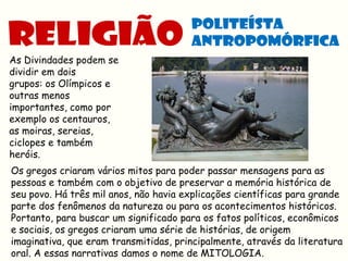 As Divindades podem se
dividir em dois
grupos: os Olímpicos e
outras menos
importantes, como por
exemplo os centauros,
as moiras, sereias,
ciclopes e também
heróis.
Os gregos criaram vários mitos para poder passar mensagens para as
pessoas e também com o objetivo de preservar a memória histórica de
seu povo. Há três mil anos, não havia explicações científicas para grande
parte dos fenômenos da natureza ou para os acontecimentos históricos.
Portanto, para buscar um significado para os fatos políticos, econômicos
e sociais, os gregos criaram uma série de histórias, de origem
imaginativa, que eram transmitidas, principalmente, através da literatura
oral. A essas narrativas damos o nome de MITOLOGIA.
 
