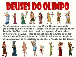 Diz a lenda que os deuses escolheram o Monte Olimpo como seu lar.
Era o ponto mais alto da Grécia, localizado em uma região conhecida por
Tessália. No Olimpo, cada deus possuía o seu palácio. O mais belo e
brilhante era o de Zeus. Todas as manhãs, quando a Aurora de dedos
róseos abria o Céu para libertar os cavalos do Sol, todas as divindades
olímpicas reuniam-se na habitação de seu chefe: "Zeus o rei dos deuses".
 