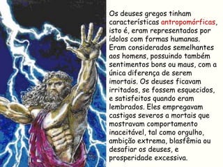 Os deuses gregos tinham
características antropomórficas,
isto é, eram representados por
ídolos com formas humanas.
Eram considerados semelhantes
aos homens, possuindo também
sentimentos bons ou maus, com a
única diferença de serem
imortais. Os deuses ficavam
irritados, se fossem esquecidos,
e satisfeitos quando eram
lembrados. Eles empregavam
castigos severos a mortais que
mostravam comportamento
inaceitável, tal como orgulho,
ambição extrema, blasfêmia ou
desafiar os deuses, e
prosperidade excessiva.
 