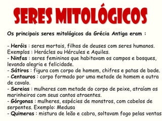 Os principais seres mitológicos da Grécia Antiga eram :

- Heróis : seres mortais, filhos de deuses com seres humanos.
Exemplos : Herácles ou Hércules e Aquiles.
- Ninfas : seres femininos que habitavam os campos e bosques,
levando alegria e felicidade.
- Sátiros : figura com corpo de homem, chifres e patas de bode.
- Centauros : corpo formado por uma metade de homem e outra
de cavalo.
- Sereias : mulheres com metade do corpo de peixe, atraíam os
marinheiros com seus cantos atraentes.
- Górgonas : mulheres, espécies de monstros, com cabelos de
serpentes. Exemplo: Medusa
- Quimeras : mistura de leão e cabra, soltavam fogo pelas ventas.
 
