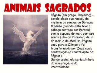 Pégaso (em grego, Πήγασος) -
cavalo alado que nasceu da
mistura do sangue da Górgona
Medusa (quando esta teve a
cabeça cortada por Perseu)
com a espuma do mar; por isso
sendo filho de Poseidon, deus
do mar, e de Medusa. Pégaso
voou para o Olimpo e foi
transformado por Zeus numa
constelação (a constelação de
Pégaso).
Sendo assim, ele seria símbolo
da imaginação e da
imortalidade.
 