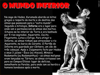 Na saga de Hades, Kurumada aborda os mitos
gregos a respeito da morte e do destino das
almas que passavam para o "outro mundo".
Segundo a mitologia, Inferno era o lugar para
onde iam e permaneciam as almas dos mortos.
Situava-se no interior da Terra e era banhado
por 5 rios sagrados, Aqueronte, Cocito,
Flegetonte, Letes e Estige. Para atingir o
Inferno, as almas tinham que atravessar o rio
Aqueronte, na barca de Caronte. O Portão do
Inferno era guardado por Cérbero, um cão de
três cabeças. Após o Julgamento feito por Hades
e seus 3 juízes – Éaco (ou Aiacos), Minos e
Radamento (ou Radamanthys) – as almas malignas
eram lançadas no Tártaro; as almas virtuosas iam
para os Campos Elísios: lugar de delícias,
semelhante ao Paraíso, para onde iam os heróis e
homens bondosos após a morte.
 