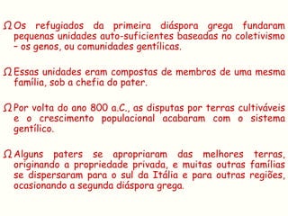 Ω Os refugiados da primeira diáspora grega fundaram
  pequenas unidades auto-suficientes baseadas no coletivismo
  – os genos, ou comunidades gentílicas.

Ω Essas unidades eram compostas de membros de uma mesma
  família, sob a chefia do pater.

Ω Por volta do ano 800 a.C., as disputas por terras cultiváveis
  e o crescimento populacional acabaram com o sistema
  gentílico.

Ω Alguns paters se apropriaram das melhores terras,
  originando a propriedade privada, e muitas outras famílias
  se dispersaram para o sul da Itália e para outras regiões,
  ocasionando a segunda diáspora grega.
 