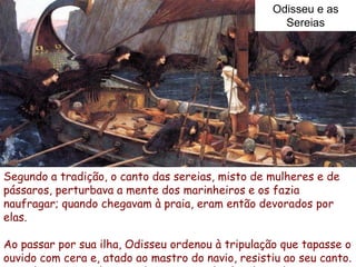 Odisseu e as
                                                     Sereias




Segundo a tradição, o canto das sereias, misto de mulheres e de
pássaros, perturbava a mente dos marinheiros e os fazia
naufragar; quando chegavam à praia, eram então devorados por
elas.

Ao passar por sua ilha, Odisseu ordenou à tripulação que tapasse o
ouvido com cera e, atado ao mastro do navio, resistiu ao seu canto.
 