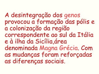 A desintegração dos genos
provocou a formação das pólis e
a colonização da região
correspondente ao sul da Itália
e à ilha da Sicília,área
denominada Magna Grécia. Com
as mudanças foram reforçadas
as diferenças sociais.
 