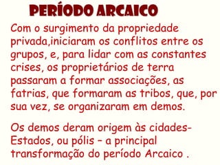 PERÍODO ARCAICO
Com o surgimento da propriedade
privada,iniciaram os conflitos entre os
grupos, e, para lidar com as constantes
crises, os proprietários de terra
passaram a formar associações, as
fatrias, que formaram as tribos, que, por
sua vez, se organizaram em demos.
Os demos deram origem às cidades-
Estados, ou pólis – a principal
transformação do período Arcaico .
 