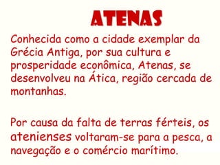 ATENAS
Conhecida como a cidade exemplar da
Grécia Antiga, por sua cultura e
prosperidade econômica, Atenas, se
desenvolveu na Ática, região cercada de
montanhas.

Por causa da falta de terras férteis, os
atenienses voltaram-se para a pesca, a
navegação e o comércio marítimo.
 