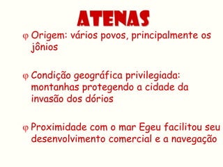 ATENAS
 Origem: vários povos, principalmente os
  jônios

 Condição geográfica privilegiada:
  montanhas protegendo a cidade da
  invasão dos dórios

 Proximidade com o mar Egeu facilitou seu
  desenvolvimento comercial e a navegação
 