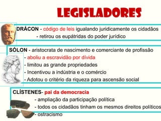 Legisladores
  DRÁCON - código de leis igualando juridicamente os cidadãos
       - retirou os eupátridas do poder jurídico

SÓLON - aristocrata de nascimento e comerciante de profissão
    - aboliu a escravidão por dívida
    - limitou as grande propriedades
    - Incentivou a indústria e o comércio
    - Adotou o critério da riqueza para ascensão social

 CLÍSTENES- pai da democracia
        - ampliação da participação política
        - todos os cidadãos tinham os mesmos direitos políticos
        - ostracismo
 