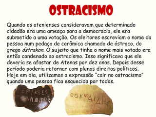 Quando os atenienses consideravam que determinado
cidadão era uma ameaça para a democracia, ele era
submetido a uma votação. Os eleitores escreviam o nome da
pessoa num pedaço de cerâmica chamado de óstraco, do
grego óstrakon. O sujeito que tinha o nome mais votado era
então condenado ao ostracismo. Isso significava que ele
deveria se afastar de Atenas por dez anos. Depois desse
período poderia retornar com plenos direitos políticos.
Hoje em dia, utilizamos a expressão “cair no ostracismo”
quando uma pessoa fica esquecida por todos.
 
