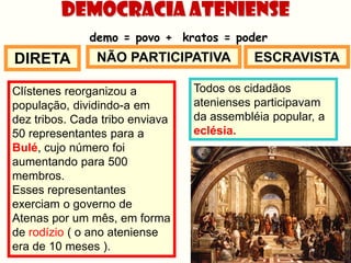 Democracia Ateniense
              demo = povo + kratos = poder
DIRETA          NÃO PARTICIPATIVA           ESCRAVISTA

Clístenes reorganizou a          Todos os cidadãos
população, dividindo-a em        atenienses participavam
dez tribos. Cada tribo enviava   da assembléia popular, a
50 representantes para a         eclésia.
Bulé, cujo número foi
aumentando para 500
membros.
Esses representantes
exerciam o governo de
Atenas por um mês, em forma
de rodízio ( o ano ateniense
era de 10 meses ).
 
