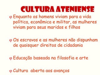 Cultura Ateniense
 Enquanto os homens viviam para a vida
  política, econômica e militar, as mulheres
  viviam para seus maridos e filhos

 Os escravos e as mulheres não dispunham
  de quaisquer direitos de cidadania

 Educação baseada na filosofia e arte

 Cultura aberta aos avanços
 