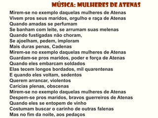 Música: Mulheres de Atenas
Mirem-se no exemplo daquelas mulheres de Atenas
Vivem pros seus maridos, orgulho e raça de Atenas
Quando amadas se perfumam
Se banham com leite, se arrumam suas melenas
Quando fustigadas não choram,
Se ajoelham, pedem, imploram
Mais duras penas, Cadenas
Mirem-se no exemplo daquelas mulheres de Atenas
Guardam-se pros maridos, poder e força de Atenas
Quando eles embarcam soldados
Elas tecem longos bordados, mil quarentenas
E quando eles voltam, sedentos
Querem arrancar, violentos
Carícias plenas, obscenas
Mirem-se no exemplo daquelas mulheres de Atenas
Despem-se pros maridos, bravos guerreiros de Atenas
Quando eles se entopem de vinho
Costumam buscar o carinho de outras falenas
Mas no fim da noite, aos pedaços
 
