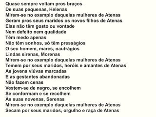 Quase sempre voltam pros braços
De suas pequenas, Helenas
Mirem-se no exemplo daquelas mulheres de Atenas
Geram pros seus maridos os novos filhos de Atenas
Elas não têm gosto ou vontade
Nem defeito nem qualidade
Têm medo apenas
Não têm sonhos, só têm presságios
O seu homem, mares, naufrágios
Lindas sirenas, Morenas
Mirem-se no exemplo daquelas mulheres de Atenas
Temem por seus maridos, heróis e amantes de Atenas
As jovens viúvas marcadas
E as gestantes abandonadas
Não fazem cenas
Vestem-se de negro, se encolhem
Se conformam e se recolhem
Às suas novenas, Serenas
Mirem-se no exemplo daquelas mulheres de Atenas
Secam por seus maridos, orgulho e raça de Atenas
 