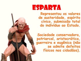 ESPARTA
  Representou os valores
 de austeridade, espírito
   cívico, submissão total
  do indivíduo ao Estado.

 Sociedade conservadora,
patriarcal, aristocrática,
guerreira e eugênica (não
       se admite defeitos
    físicos nos cidadãos).
 