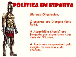 POLÍTICA EM Esparta
     Sistema Oligárquico.

     O governo era Diarquia (dois
     Reis).

     A Assembléia (Ápela) era
     formada por espartanos com
     mais de 30 anos.

     A Ápela era responsável pela
     eleição da Gerúsia e do
     eforato.
 