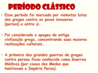 PERÍODO CLÁSSICO
• Esse período foi marcado por violentas lutas
  dos gregos contra os povos invasores
  (persas) e entre si.

• Foi considerado o apogeu da antiga
  civilização grega, concentrando suas maiores
  realizações culturais.

• A primeira das grandes guerras de gregos
  contra persas ficou conhecida como Guerras
  Médicas.(por causa dos Medos que
  habitavam o Império Persa).
 