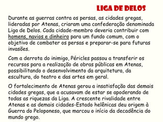 LIGA DE DELOS
Durante as guerras contra os persas, as cidades gregas,
lideradas por Atenas, criaram uma confederação denominada
Liga de Delos. Cada cidade-membro deveria contribuir com
homens, navios e dinheiro para um fundo comum, com o
objetivo de combater os persas e preparar-se para futuras
invasões.
Com a derrota do inimigo, Péricles passou a transferir os
recursos para a realização de obras públicas em Atenas,
possibilitando o desenvolvimento da arquitetura, da
escultura, do teatro e das artes em geral.
O fortalecimento de Atenas gerou a insatisfação das demais
cidades gregas, que a acusavam de estar se apoderando de
todas as riquezas da Liga. A crescente rivalidade entre
Atenas e as demais cidades-Estado helênicas deu origem à
Guerra do Peloponeso, que marcou o início da decadência do
mundo grego.
 