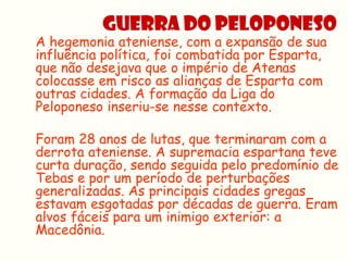 GUERRA DO PELOPONESO
A hegemonia ateniense, com a expansão de sua
influência política, foi combatida por Esparta,
que não desejava que o império de Atenas
colocasse em risco as alianças de Esparta com
outras cidades. A formação da Liga do
Peloponeso inseriu-se nesse contexto.

Foram 28 anos de lutas, que terminaram com a
derrota ateniense. A supremacia espartana teve
curta duração, sendo seguida pelo predomínio de
Tebas e por um período de perturbações
generalizadas. As principais cidades gregas
estavam esgotadas por décadas de guerra. Eram
alvos fáceis para um inimigo exterior: a
Macedônia.
 