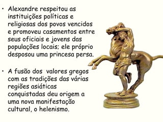 • Alexandre respeitou as
  instituições políticas e
  religiosas dos povos vencidos
  e promoveu casamentos entre
  seus oficiais e jovens das
  populações locais; ele próprio
  desposou uma princesa persa.

• A fusão dos valores gregos
  com as tradições das várias
  regiões asiáticas
  conquistadas deu origem a
  uma nova manifestação
  cultural, o helenismo.
 