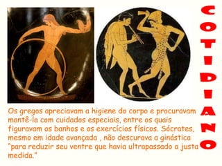 Os gregos apreciavam a higiene do corpo e procuravam
mantê-la com cuidados especiais, entre os quais
figuravam os banhos e os exercícios físicos. Sócrates,
mesmo em idade avançada , não descurava a ginástica
“para reduzir seu ventre que havia ultrapassado a justa
medida.”
 