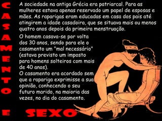 A sociedade na antiga Grécia era patriarcal. Para as
mulheres estava apenas reservado um papel de esposas e
mães. As raparigas eram educadas em casa dos pais até
atingirem a idade casadoira, que se situava mais ou menos
quatro anos depois da primeira menstruação.
O homem casava-se por volta
dos 30 anos, sendo para ele o
casamento um "mal necessário"
(estava previsto um imposto
para homens solteiros com mais
de 40 anos).
O casamento era acordado sem
que a rapariga exprimisse a sua
opinião, conhecendo o seu
futuro marido, na maioria das
vezes, no dia do casamento.
 
