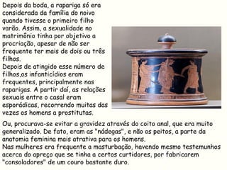Depois da boda, a rapariga só era
considerada da família do noivo
quando tivesse o primeiro filho
varão. Assim, a sexualidade no
matrimônio tinha por objetivo a
procriação, apesar de não ser
frequente ter mais de dois ou três
filhos.
Depois de atingido esse número de
filhos,os infanticídios eram
frequentes, principalmente nas
raparigas. A partir daí, as relações
sexuais entre o casal eram
esporádicas, recorrendo muitas das
vezes os homens a prostitutas.
Ou, procurava-se evitar a gravidez através do coito anal, que era muito
generalizado. De fato, eram as "nádegas", e não os peitos, a parte da
anatomia feminina mais atrativa para os homens.
Nas mulheres era frequente a masturbação, havendo mesmo testemunhos
acerca do apreço que se tinha a certos curtidores, por fabricarem
"consoladores" de um couro bastante duro.
 