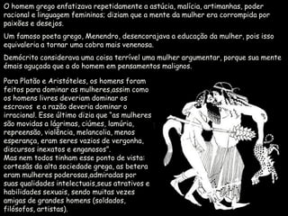 O homem grego enfatizava repetidamente a astúcia, malícia, artimanhas, poder
racional e linguagem femininos; diziam que a mente da mulher era corrompida por
paixões e desejos.
Um famoso poeta grego, Menendro, desencorajava a educação da mulher, pois isso
equivaleria a tornar uma cobra mais venenosa.
Demócrito considerava uma coisa terrível uma mulher argumentar, porque sua mente
émais aguçada que a do homem em pensamentos malignos.

Para Platão e Aristóteles, os homens foram
feitos para dominar as mulheres,assim como
os homens livres deveriam dominar os
escravos e a razão deveria dominar o
irracional. Esse último dizia que “as mulheres
são movidas a lágrimas, ciúmes, lamúria,
repreensão, violência, melancolia, menos
esperança, eram seres vazios de vergonha,
discursos inexatos e enganosos”.
Mas nem todos tinham esse ponto de vista:
cortesãs da alta sociedade grega, as betera
eram mulheres poderosas,admiradas por
suas qualidades intelectuais,seus atrativos e
habilidades sexuais, sendo muitas vezes
amigas de grandes homens (soldados,
filósofos, artistas).
 