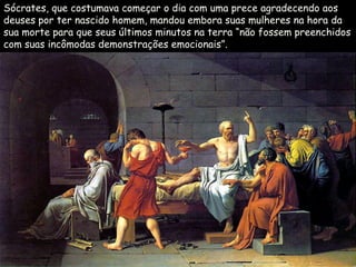 Sócrates, que costumava começar o dia com uma prece agradecendo aos
deuses por ter nascido homem, mandou embora suas mulheres na hora da
sua morte para que seus últimos minutos na terra “não fossem preenchidos
com suas incômodas demonstrações emocionais”.
 