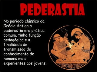 No período clássico da
Grécia Antiga a
pederastia era prática
comum, tinha função
pedagógica e a
finalidade de
transmissão de
conhecimento de
homens mais
experientes aos jovens.
 