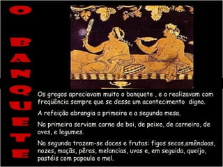 Os gregos apreciavam muito o banquete , e o realizavam com
freqüência sempre que se desse um acontecimento digno.
A refeição abrangia a primeira e a segunda mesa.
Na primeira serviam carne de boi, de peixe, de carneiro, de
aves, e legumes.
Na segunda trazem-se doces e frutas: figos secos,amêndoas,
nozes, maçãs, pêras, melancias, uvas e, em seguida, queijo,
pastéis com papoula e mel.
 