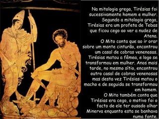 Na mitologia grega, Tirésias foi
   sucessivamente homem e mulher.
         Segundo a mitologia grega,
  Tirésias era um profeta de Tebas
   que ficou cego ao ver a nudez de
                              Atena.
         O Mito conta que ao ir orar
sobre um monte cinturão, encontrou
      um casal de cobras venenosas.
  Tirésias matou a fêmea, e logo se
 transformou em mulher. Anos mais
   tarde, no mesmo sítio, encontrou
    outro casal de cobras venenosas
     mas desta vez Tirésias matou o
 macho e de seguida se transformou
                          em homem.
          O Mito também conta que
    Tirésias era cego, o motivo foi o
       facto de ele ter ousado olhar
  Minerva enquanto esta se banhava
                         numa fonte.
 