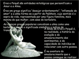 Eros e Psiquê são entidades mitológicas que personificam o
Amor e a Alma.
Éros em grego significa “desejar ardentemente”, “inflamado de
amor” e a alma forma-se a partir de Psýkhein, cujo sentido é o
sopro da vida, representada por uma figura feminina, mais
menina do que mulher, com asas de borboleta.
As crenças gregas populares concebiam a alma como uma
borboleta, sendo o significado simbólico o indício de
                                   A lenda de Eros e Psiquê é,
transformação.
                                   na realidade, a história da
                                   evolução e do
                                   amadurecimento dos
                                   sentimentos, e da
                                   capacidade do indivíduo se
                                   relacionar com outra pessoa.
                                  É na aventura do
                                  amadurecimento que a
                                  pessoa consegue se realizar.
 