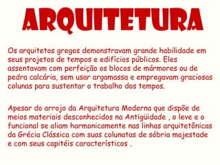 Os arquitetos gregos demonstravam grande habilidade em
seus projetos de tempos e edifícios públicos. Eles
assentavam com perfeição os blocos de mármores ou de
pedra calcária, sem usar argamassa e empregavam graciosas
colunas para sustentar o trabalho dos tempos.


Apesar do arrojo da Arquitetura Moderna que dispõe de
meios materiais desconhecidos na Antigüidade , o leve e o
funcional se aliam harmonicamente nas linhas arquitetônicas
da Grécia Clássica com suas colunatas de sóbria majestade
e com seus capitéis característicos .
 