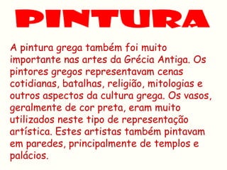 A pintura grega também foi muito
importante nas artes da Grécia Antiga. Os
pintores gregos representavam cenas
cotidianas, batalhas, religião, mitologias e
outros aspectos da cultura grega. Os vasos,
geralmente de cor preta, eram muito
utilizados neste tipo de representação
artística. Estes artistas também pintavam
em paredes, principalmente de templos e
palácios.
 
