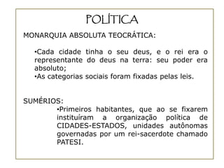 POLÍTICA
MONARQUIA ABSOLUTA TEOCRÁTICA:

  •Cada cidade tinha o seu deus, e o rei era o
  representante do deus na terra: seu poder era
  absoluto;
  •As categorias sociais foram fixadas pelas leis.


SUMÉRIOS:
       •Primeiros habitantes, que ao se fixarem
       instituíram a organização política de
       CIDADES-ESTADOS, unidades autônomas
       governadas por um rei-sacerdote chamado
       PATESI.
 
