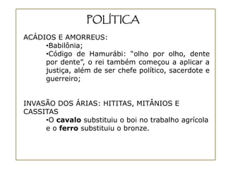 POLÍTICA
ACÁDIOS E AMORREUS:
     •Babilônia;
     •Código de Hamurábi: “olho por olho, dente
     por dente”, o rei também começou a aplicar a
     justiça, além de ser chefe político, sacerdote e
     guerreiro;


INVASÃO DOS ÁRIAS: HITITAS, MITÂNIOS E
CASSITAS
     •O cavalo substituiu o boi no trabalho agrícola
     e o ferro substituiu o bronze.
 