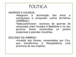 POLÍTICA
ASSÍRIOS E CALDEUS:
     •Reagiram    à   dominação    dos   ários   e
     começaram a conquistar outros territórios
     (IMPÉRIO);
     •Nabucodonossor: escravos de guerras de
     conquistas eram levados à Babilônia e no seu
     governo    foram   construídos   os   jardins
     suspensos e grandes muralhas.

DECLÍNIO DO IMPÉRIO:
     •Invasão dos Persas, comandados por Ciro,
     que transformou a Mesopotâmia uma
     província do seu império.
 