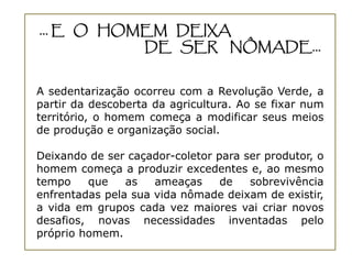 ... E O HOMEM DEIXA
           DE SER NÔMADE...


A sedentarização ocorreu com a Revolução Verde, a
partir da descoberta da agricultura. Ao se fixar num
território, o homem começa a modificar seus meios
de produção e organização social.

Deixando de ser caçador-coletor para ser produtor, o
homem começa a produzir excedentes e, ao mesmo
tempo    que    as   ameaças     de   sobrevivência
enfrentadas pela sua vida nômade deixam de existir,
a vida em grupos cada vez maiores vai criar novos
desafios, novas necessidades inventadas pelo
próprio homem.
 