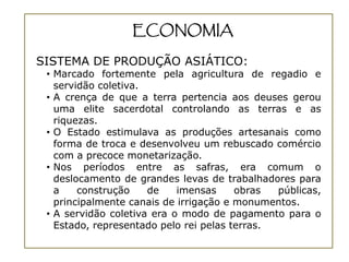ECONOMIA

SISTEMA DE PRODUÇÃO ASIÁTICO:
 • Marcado fortemente pela agricultura de regadio e
   servidão coletiva.
 • A crença de que a terra pertencia aos deuses gerou
   uma elite sacerdotal controlando as terras e as
   riquezas.
 • O Estado estimulava as produções artesanais como
   forma de troca e desenvolveu um rebuscado comércio
   com a precoce monetarização.
 • Nos períodos entre as safras, era comum o
   deslocamento de grandes levas de trabalhadores para
   a    construção    de    imensas     obras  públicas,
   principalmente canais de irrigação e monumentos.
 • A servidão coletiva era o modo de pagamento para o
   Estado, representado pelo rei pelas terras.
 