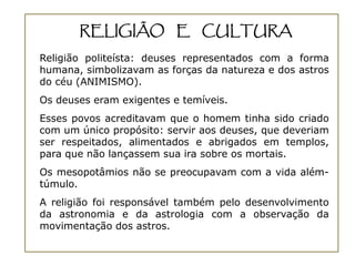 RELIGIÃO E CULTURA
Religião politeísta: deuses representados com a forma
humana, simbolizavam as forças da natureza e dos astros
do céu (ANIMISMO).
Os deuses eram exigentes e temíveis.
Esses povos acreditavam que o homem tinha sido criado
com um único propósito: servir aos deuses, que deveriam
ser respeitados, alimentados e abrigados em templos,
para que não lançassem sua ira sobre os mortais.
Os mesopotâmios não se preocupavam com a vida além-
túmulo.
A religião foi responsável também pelo desenvolvimento
da astronomia e da astrologia com a observação da
movimentação dos astros.
 