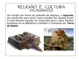 RELIGIÃO E CULTURA
                   OS ZIGURATES

Um templo em forma de pirâmide de degraus, o zigurate,
era construído para servir como morada dos deuses locais.
O mais famoso zigurate foi construído para o deus Marduk,
localizava-se na Babilônia e também é conhecido por Torre
de Babel.
 