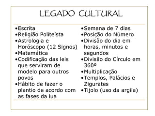 LEGADO CULTURAL

•Escrita                 •Semana de 7 dias
•Religião Politeísta     •Posição do Número
•Astrologia e            •Divisão do dia em
 Horóscopo (12 Signos)    horas, minutos e
•Matemática               segundos
•Codificação das leis    •Divisão do Círculo em
 que serviram de          360º
 modelo para outros      •Multiplicação
 povos                   •Templos, Palácios e
•Hábito de fazer o        Zigurates
 plantio de acordo com   •Tijolo (uso da argila)
 as fases da lua
 