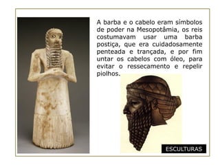 A barba e o cabelo eram símbolos
de poder na Mesopotâmia, os reis
costumavam usar uma barba
postiça, que era cuidadosamente
penteada e trançada, e por fim
untar os cabelos com óleo, para
evitar o ressecamento e repelir
piolhos.




                    ESCULTURAS
 