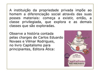 A instituição da propriedade privada impõe ao
homem a diferenciação social através das suas
posses materiais: começa a existir, então, a
classe privilegiada, que explora e as demais
classes que são exploradas.

Observe a história contada
pelas charges de Carlos Eduardo
Novaes e Vilmar Rodrigues,
no livro Capitalismo para
principiantes, Editora Ática:
 